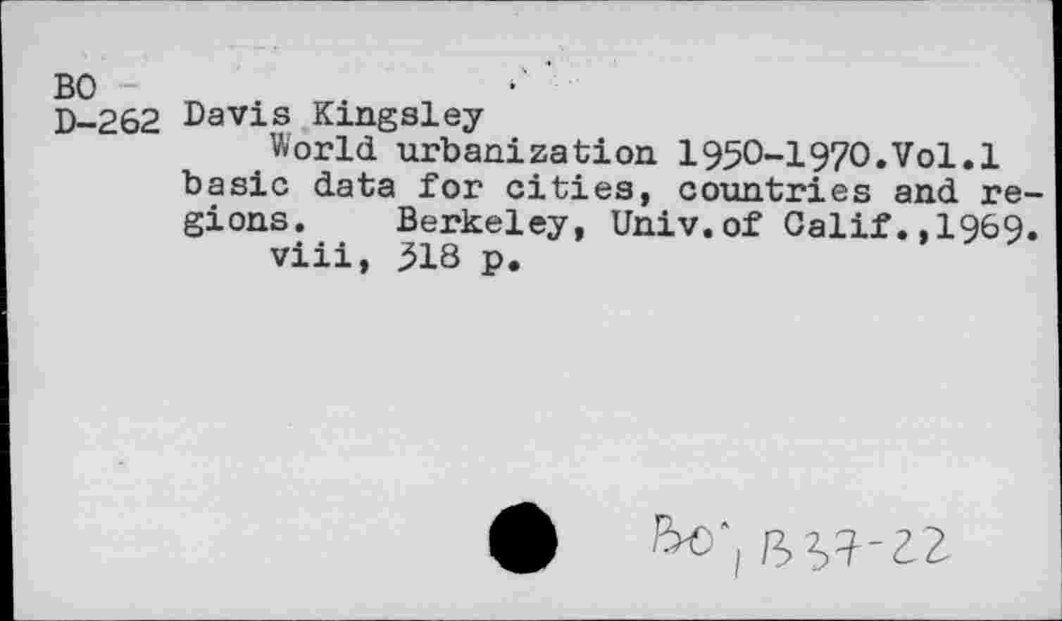 ﻿BO -
D-262 Davis Kingsley
World urbanization 1950-1970,Vol.1 basic data for cities, countries and re gions. Berkeley, Univ.of Calif.,1969 viii, 318 p.